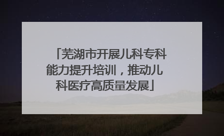 芜湖市开展儿科专科能力提升培训，推动儿科医疗高质量发展