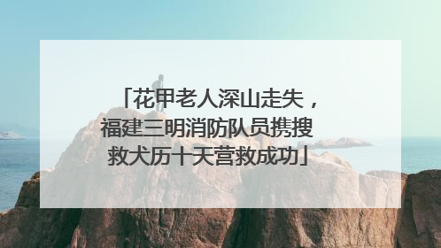 花甲老人深山走失，福建三明消防队员携搜救犬历十天营救成功