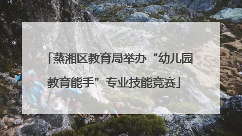 蒸湘区教育局举办“幼儿园教育能手”专业技能竞赛