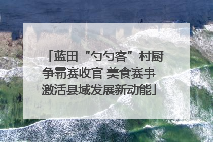 蓝田“勺勺客”村厨争霸赛收官 美食赛事激活县域发展新动能