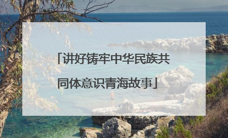 讲好铸牢中华民族共同体意识青海故事