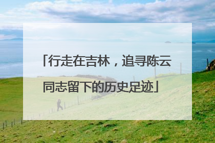 行走在吉林，追寻陈云同志留下的历史足迹