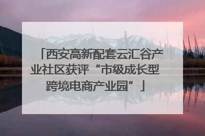 西安高新配套云汇谷产业社区获评“市级成长型跨境电商产业园”