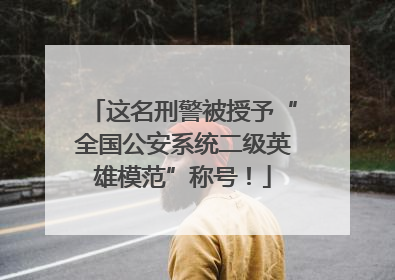 这名刑警被授予“全国公安系统二级英雄模范”称号！