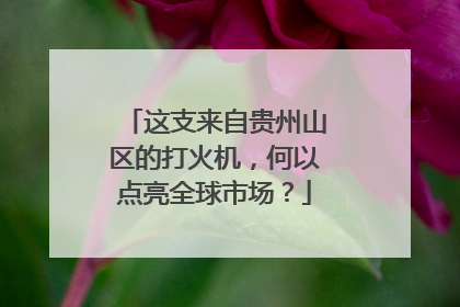 这支来自贵州山区的打火机，何以点亮全球市场？