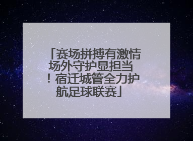 赛场拼搏有激情 场外守护显担当！宿迁城管全力护航足球联赛