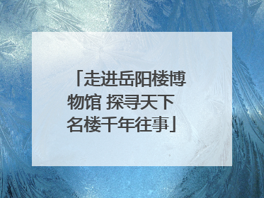 走进岳阳楼博物馆 探寻天下名楼千年往事