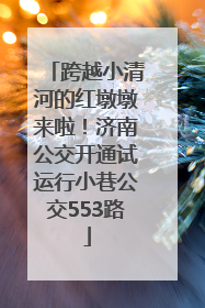 跨越小清河的红墩墩来啦！济南公交开通试运行小巷公交553路