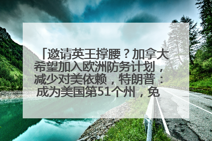 邀请英王撑腰？加拿大希望加入欧洲防务计划，减少对美依赖，特朗普：成为美国第51个州，免费用“金穹”