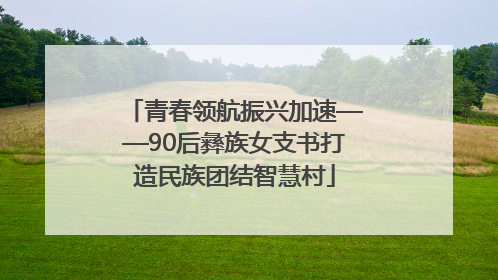 青春领航振兴加速——90后彝族女支书打造民族团结智慧村