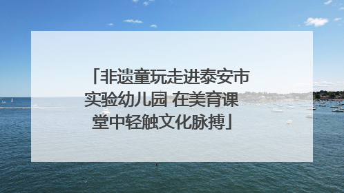 非遗童玩走进泰安市实验幼儿园 在美育课堂中轻触文化脉搏