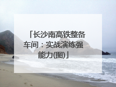 长沙南高铁整备车间：实战演练强能力(图)
