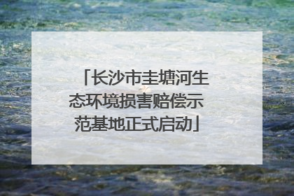 长沙市圭塘河生态环境损害赔偿示范基地正式启动
