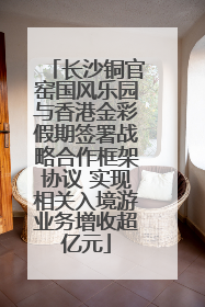 长沙铜官窑国风乐园与香港金彩假期签署战略合作框架协议 实现相关入境游业务增收超亿元