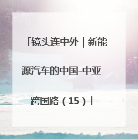 镜头连中外｜新能源汽车的中国-中亚跨国路（15）