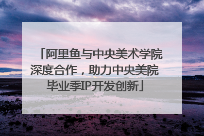 阿里鱼与中央美术学院深度合作，助力中央美院毕业季IP开发创新