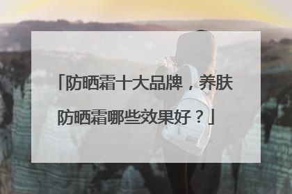 防晒霜十大品牌，养肤防晒霜哪些效果好？