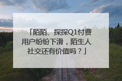 陌陌、探探Q1付费用户纷纷下滑，陌生人社交还有价值吗？