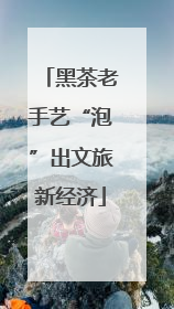 黑茶老手艺“泡”出文旅新经济