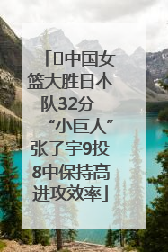 ﻿中国女篮大胜日本队32分 “小巨人”张子宇9投8中保持高进攻效率