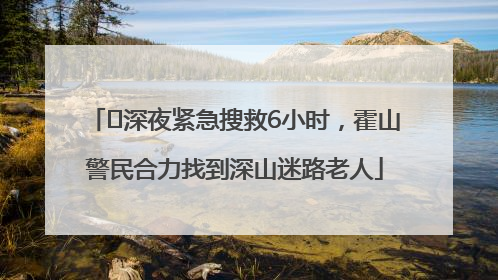 ﻿深夜紧急搜救6小时，霍山警民合力找到深山迷路老人