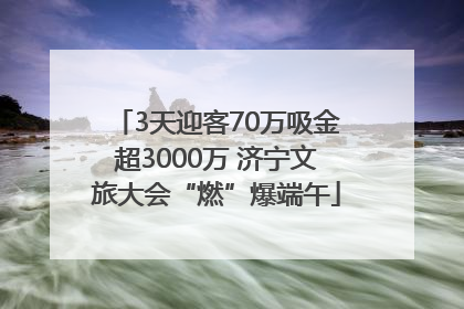3天迎客70万吸金超3000万 济宁文旅大会“燃”爆端午