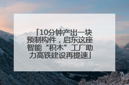 10分钟产出一块预制构件，启东这座智能“积木”工厂助力高铁建设再提速