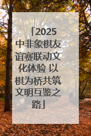 2025中非象棋友谊赛联动文化体验 以棋为桥共筑文明互鉴之路