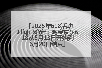 2025年618活动时间已确定：淘宝京东618从5月13日开始到6月20日结束