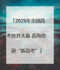 2025年全国高考拉开大幕 青海首迎“新高考”
