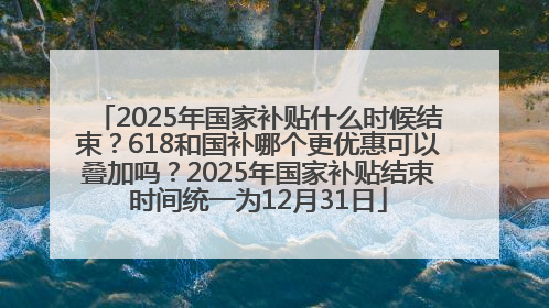 2025年国家补贴什么时候结束？618和国补哪个更优惠可以叠加吗？2025年国家补贴结束时间统一为12月31日