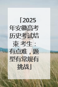 2025年安徽高考历史考试结束 考生：有点难，题型有常规有挑战
