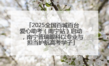 2025全国百城百台爱心助考（南宁站）启动，南宁普瑞眼科以专业与担当护航高考学子