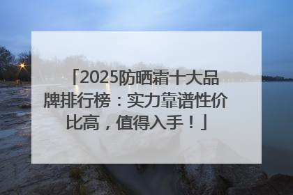 2025防晒霜十大品牌排行榜：实力靠谱性价比高，值得入手！