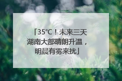 35℃！未来三天湖南大部晴朗升温，明晨有雾来扰