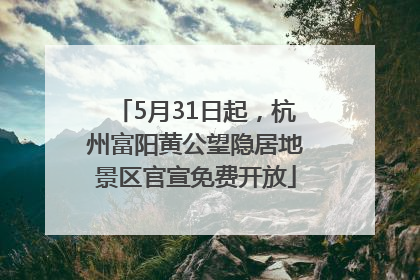 5月31日起，杭州富阳黄公望隐居地景区官宣免费开放