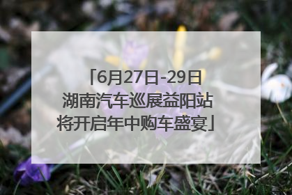 6月27日-29日 湖南汽车巡展益阳站将开启年中购车盛宴