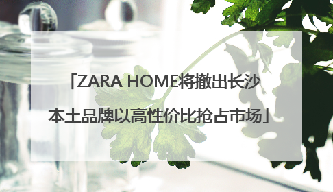 ZARA HOME将撤出长沙 本土品牌以高性价比抢占市场